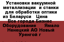 Установки вакуумной металлизации  и станки для обработки оптики из Беларуси › Цена ­ 100 - Все города Бизнес » Оборудование   . Ямало-Ненецкий АО,Новый Уренгой г.